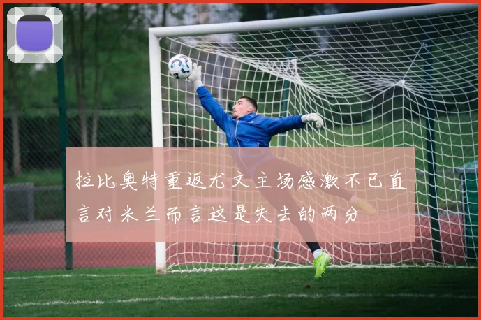 拉比奥特重返尤文主场感激不已直言对米兰而言这是失去的两分
