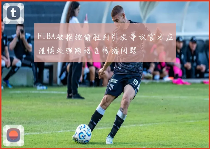 FIBA被指控偷胜利引发争议官方应谨慎处理跨语言传播问题