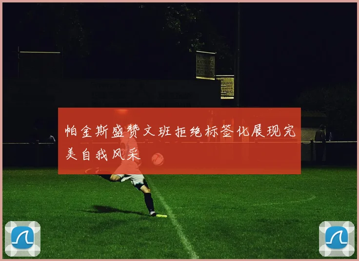 帕金斯盛赞文班拒绝标签化展现完美自我风采