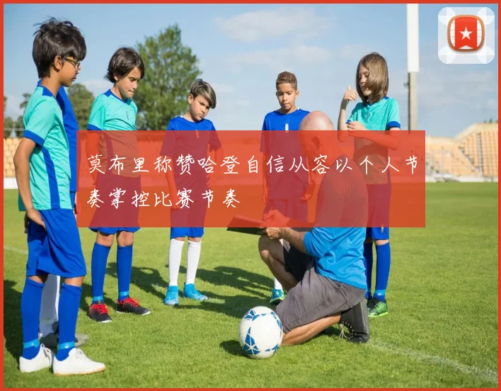 莫布里称赞哈登自信从容以个人节奏掌控比赛节奏