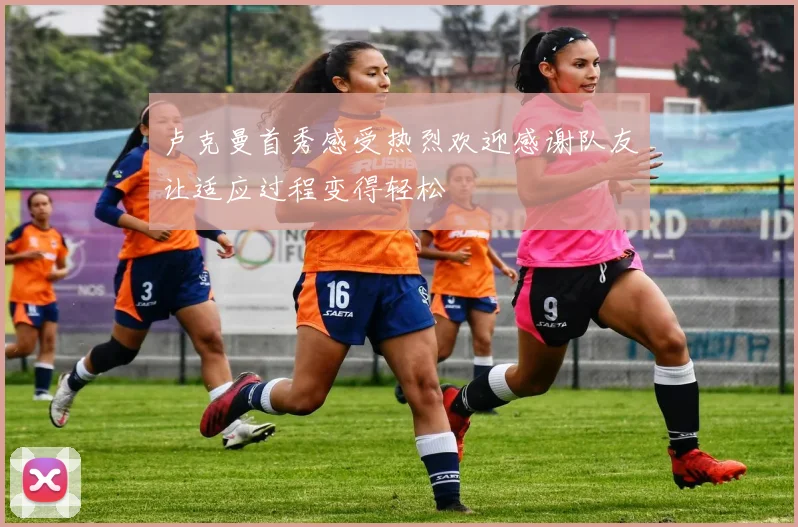 卢克曼首秀感受热烈欢迎感谢队友让适应过程变得轻松