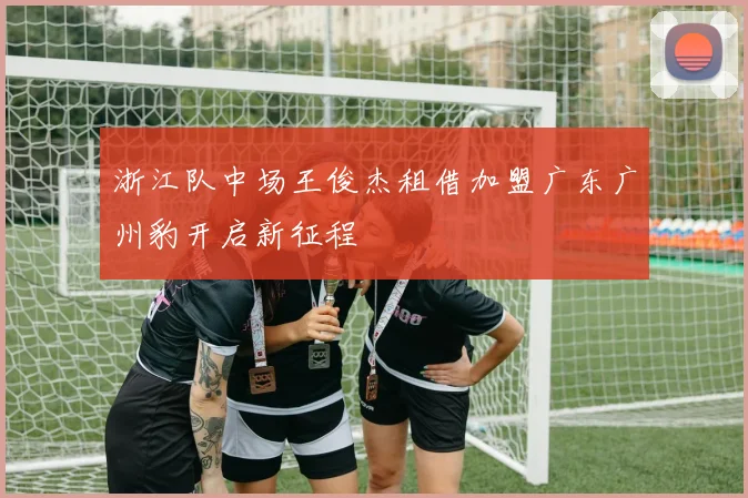 浙江队中场王俊杰租借加盟广东广州豹开启新征程