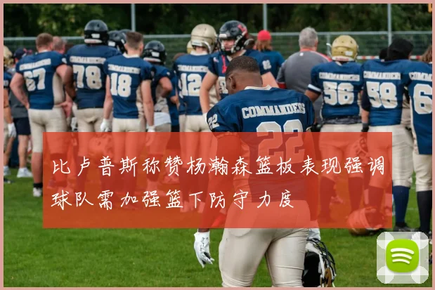 比卢普斯称赞杨瀚森篮板表现强调球队需加强篮下防守力度