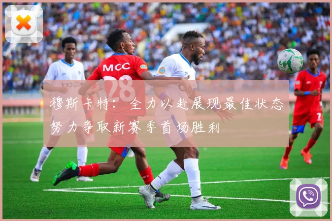 穆斯卡特：全力以赴展现最佳状态努力争取新赛季首场胜利