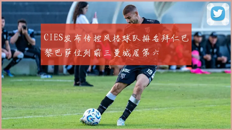 CIES发布传控风格球队排名拜仁巴黎巴萨位列前三曼城居第六