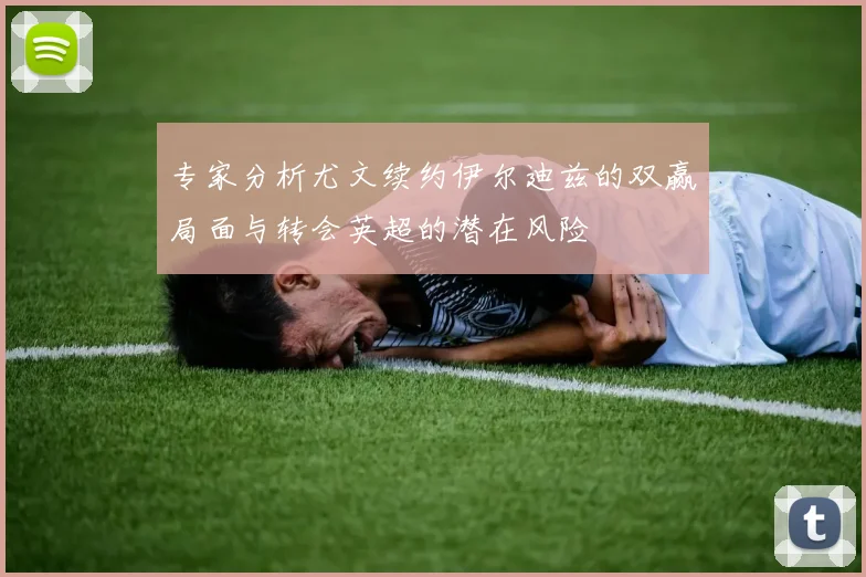 专家分析尤文续约伊尔迪兹的双赢局面与转会英超的潜在风险