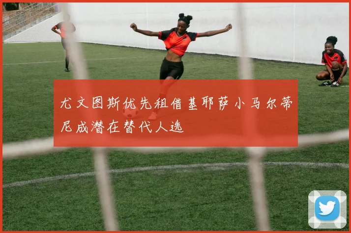 尤文图斯优先租借基耶萨小马尔蒂尼成潜在替代人选