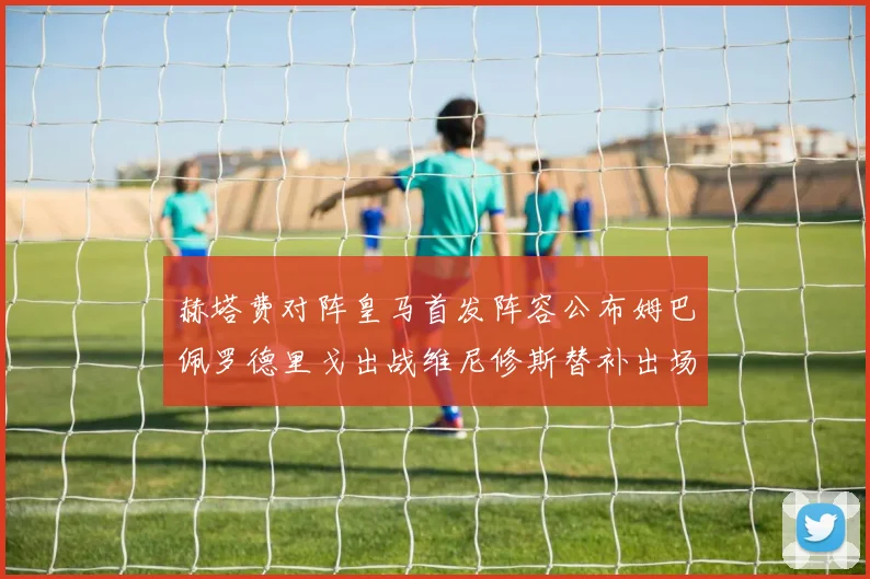 赫塔费对阵皇马首发阵容公布姆巴佩罗德里戈出战维尼修斯替补出场