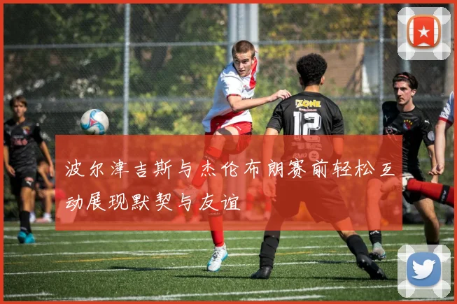 波尔津吉斯与杰伦布朗赛前轻松互动展现默契与友谊