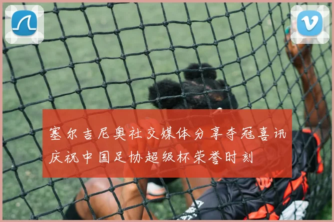 塞尔吉尼奥社交媒体分享夺冠喜讯庆祝中国足协超级杯荣誉时刻