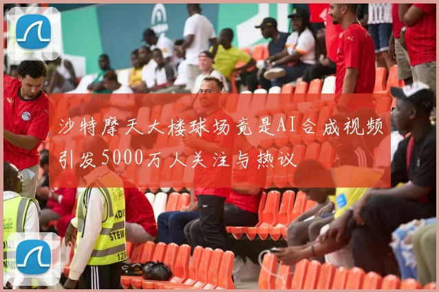 沙特摩天大楼球场竟是AI合成视频引发5000万人关注与热议