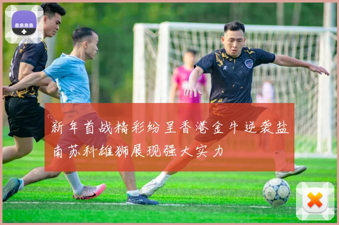 新年首战精彩纷呈香港金牛逆袭盐南苏科雄狮展现强大实力