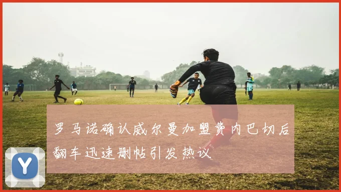 罗马诺确认威尔曼加盟费内巴切后翻车迅速删帖引发热议