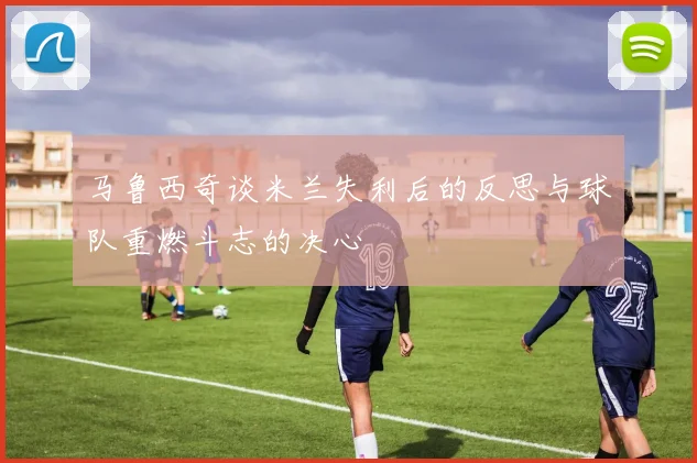 马鲁西奇谈米兰失利后的反思与球队重燃斗志的决心