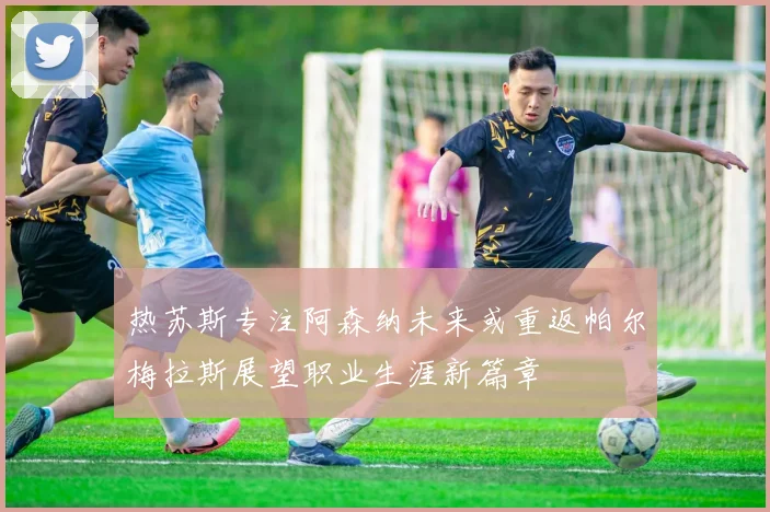 热苏斯专注阿森纳未来或重返帕尔梅拉斯展望职业生涯新篇章