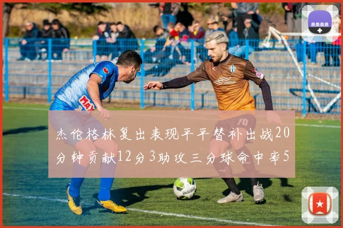杰伦格林复出表现平平替补出战20分钟贡献12分3助攻三分球命中率50