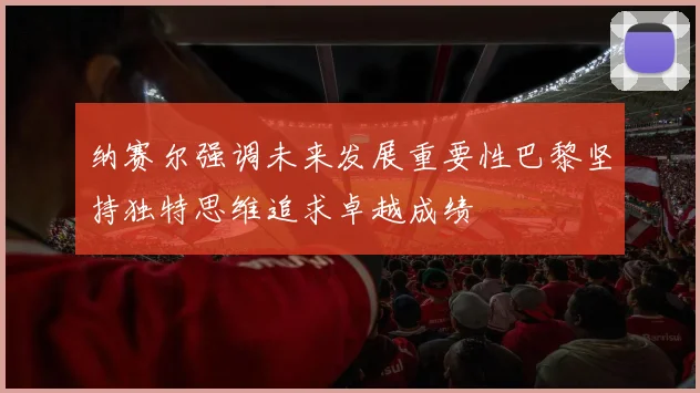 纳赛尔强调未来发展重要性巴黎坚持独特思维追求卓越成绩