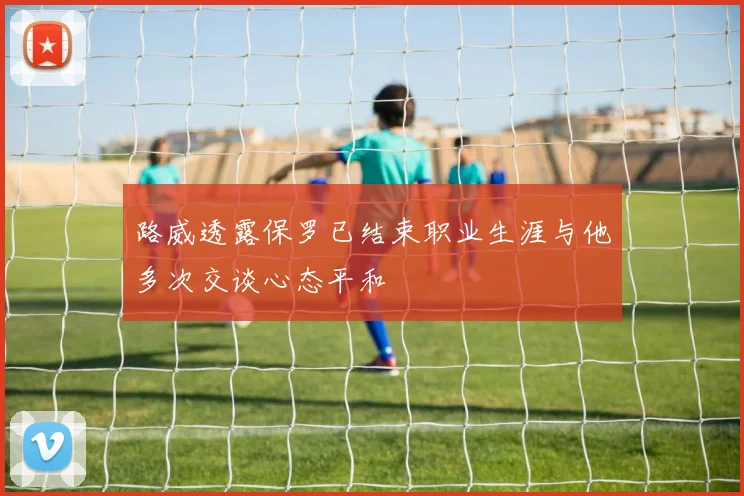 路威透露保罗已结束职业生涯与他多次交谈心态平和