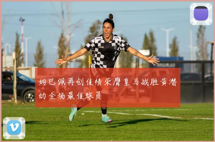 姆巴佩再创佳绩荣膺皇马战胜黄潜的全场最佳球员