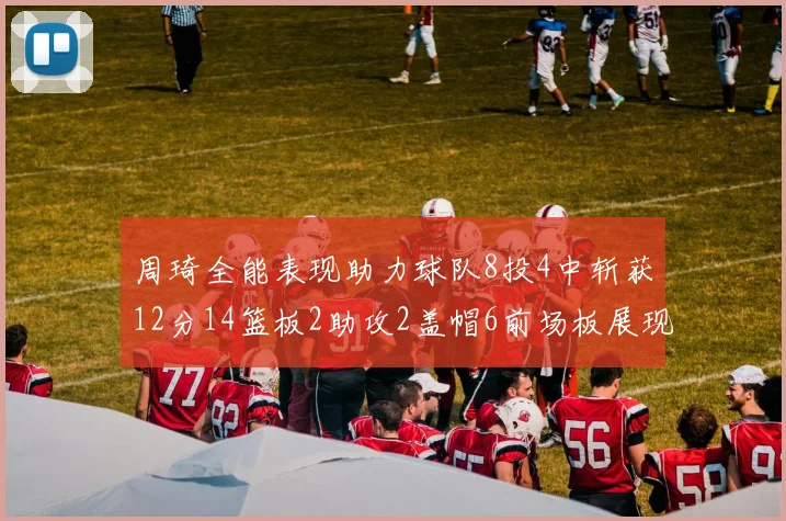 周琦全能表现助力球队8投4中斩获12分14篮板2助攻2盖帽6前场板展现实力