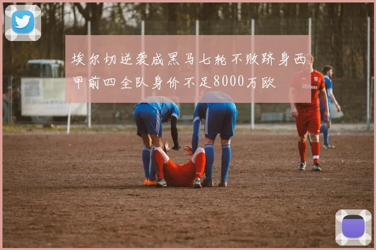 埃尔切逆袭成黑马七轮不败跻身西甲前四全队身价不足8000万欧
