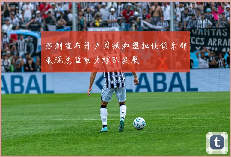 热刺宣布丹卢因顿加盟担任俱乐部表现总监助力球队发展