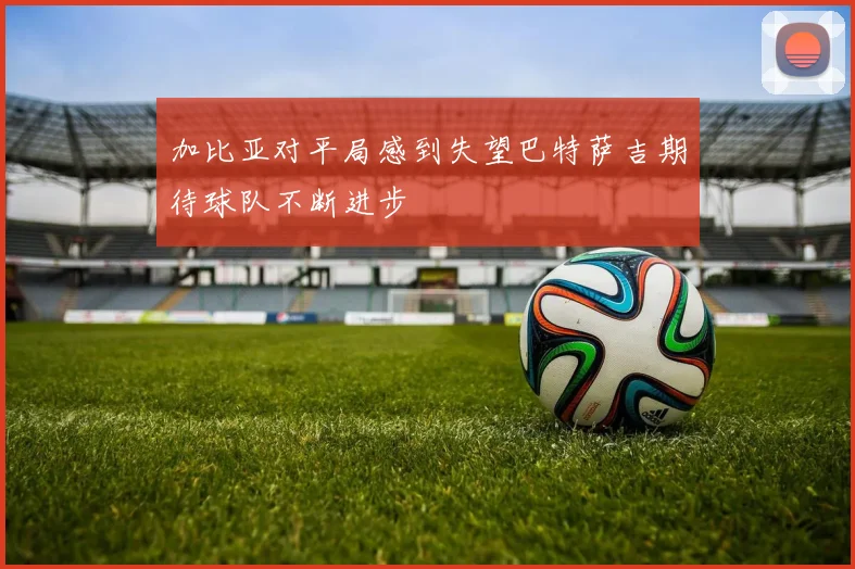 加比亚对平局感到失望巴特萨吉期待球队不断进步