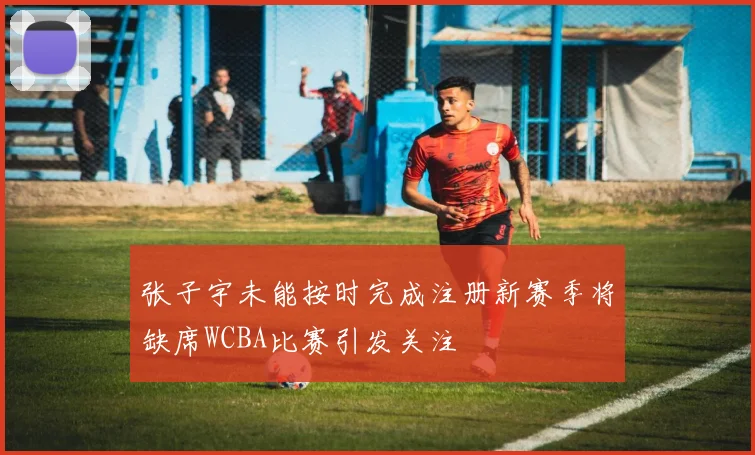 张子宇未能按时完成注册新赛季将缺席WCBA比赛引发关注