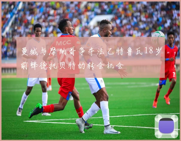 曼城与摩纳哥争夺法乙特鲁瓦18岁前锋德托贝特的转会机会