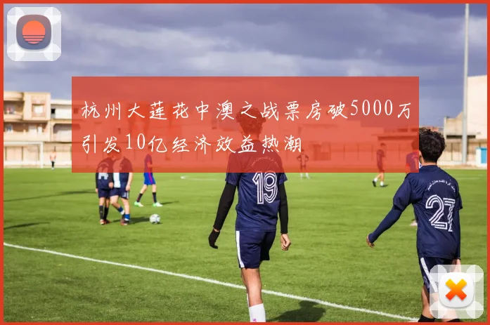 杭州大莲花中澳之战票房破5000万引发10亿经济效益热潮