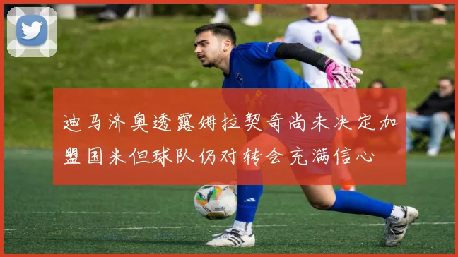 迪马济奥透露姆拉契奇尚未决定加盟国米但球队仍对转会充满信心