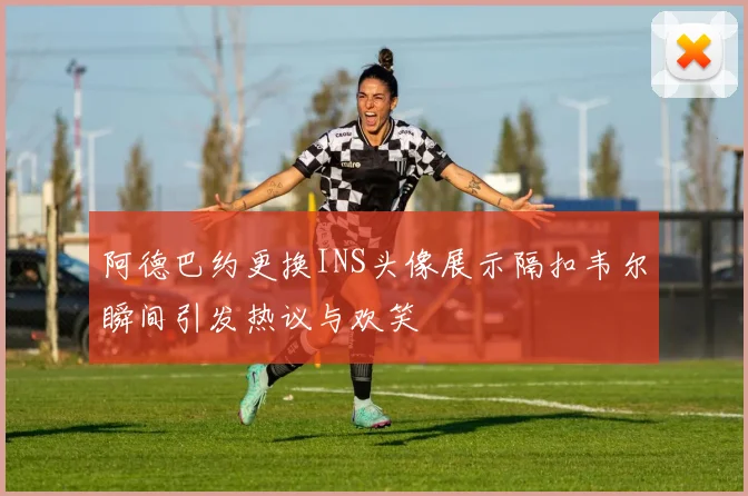 阿德巴约更换INS头像展示隔扣韦尔瞬间引发热议与欢笑
